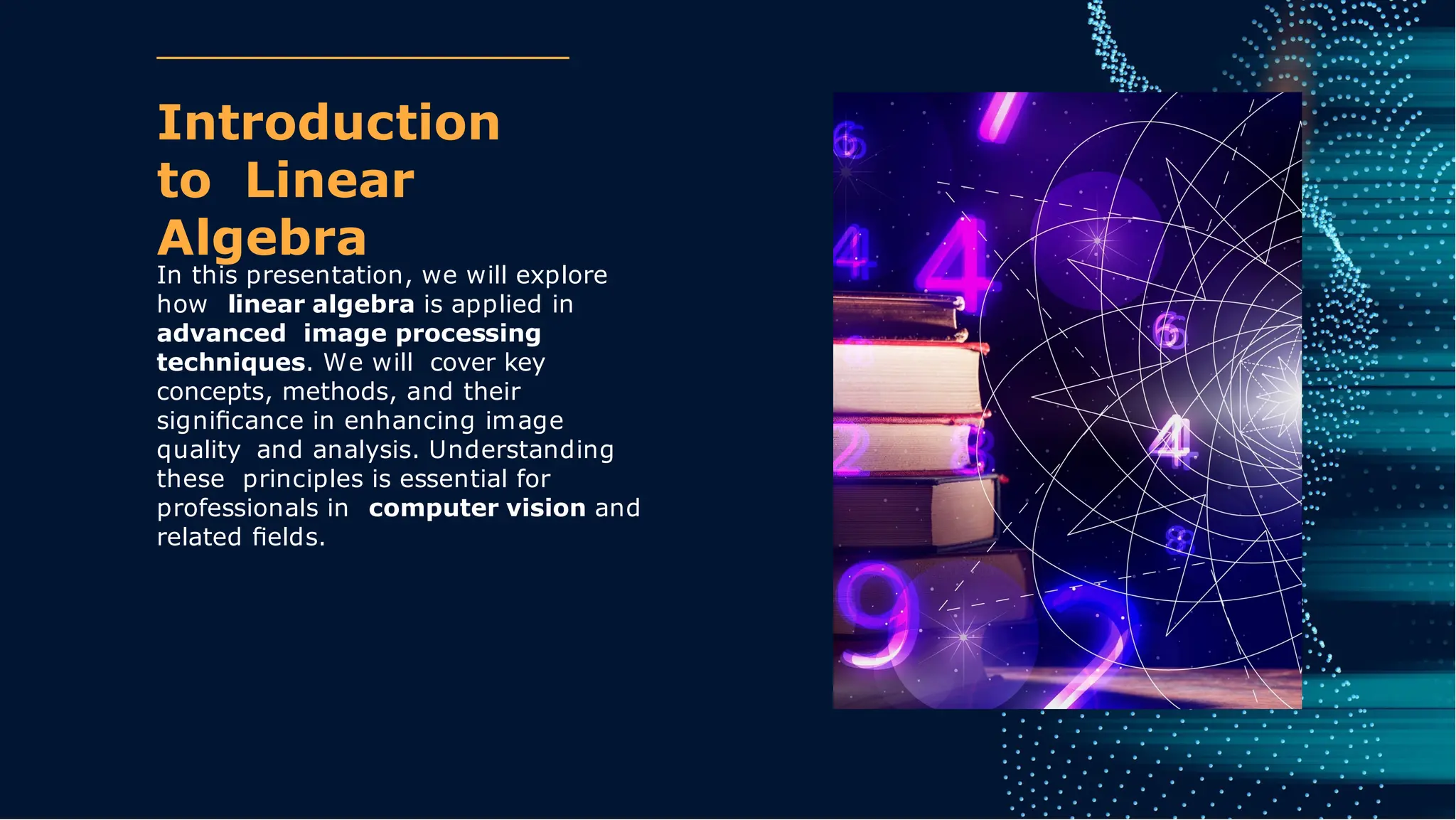Introduction
to Linear
Algebra
In this presentation, we will explore
how linear algebra is applied in
advanced image processing
techniques. We will cover key
concepts, methods, and their
signiﬁcance in enhancing image
quality and analysis. Understanding
these principles is essential for
professionals in computer vision and
related ﬁelds.
 