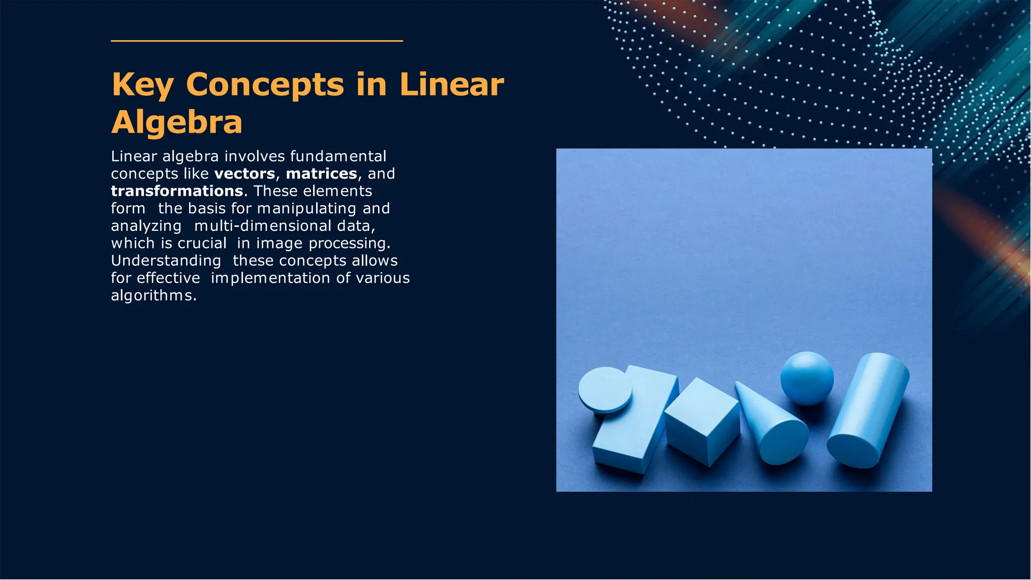 Key Concepts in Linear
Algebra
Linear algebra involves fundamental
concepts like vectors, matrices, and
transformations. These elements
form the basis for manipulating and
analyzing multi-dimensional data,
which is crucial in image processing.
Understanding these concepts allows
for effective implementation of various
algorithms.
 