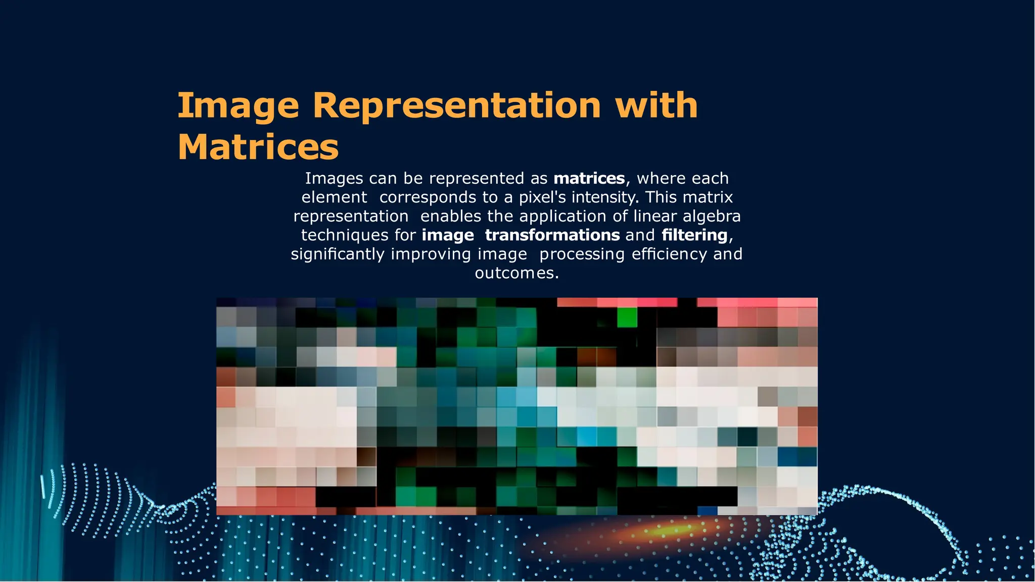 Image Representation with
Matrices
Images can be represented as matrices, where each
element corresponds to a pixel's intensity. This matrix
representation enables the application of linear algebra
techniques for image transformations and ﬁltering,
signiﬁcantly improving image processing efﬁciency and
outcomes.
 