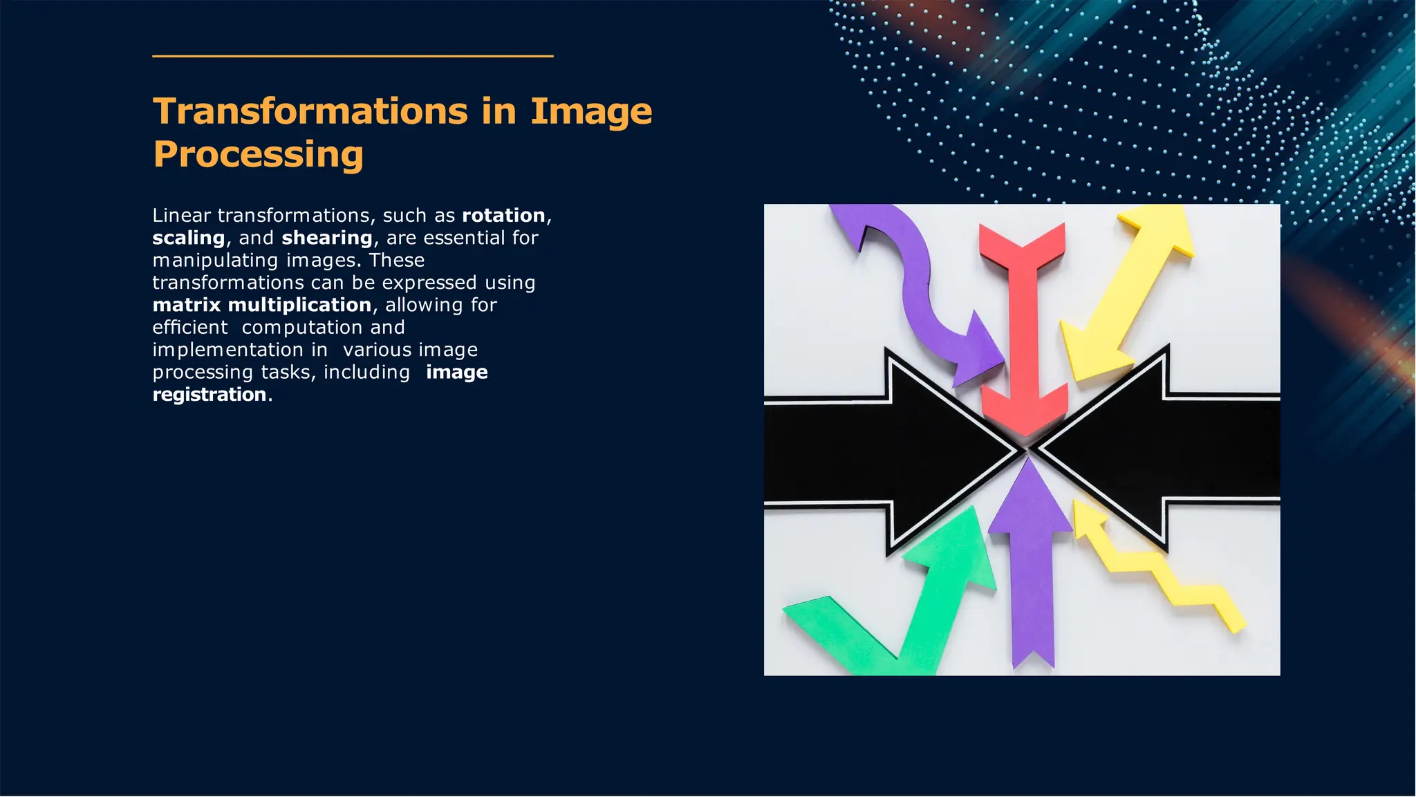 Transformations in Image
Processing
Linear transformations, such as rotation,
scaling, and shearing, are essential for
manipulating images. These
transformations can be expressed using
matrix multiplication, allowing for
efﬁcient computation and
implementation in various image
processing tasks, including image
registration.
 