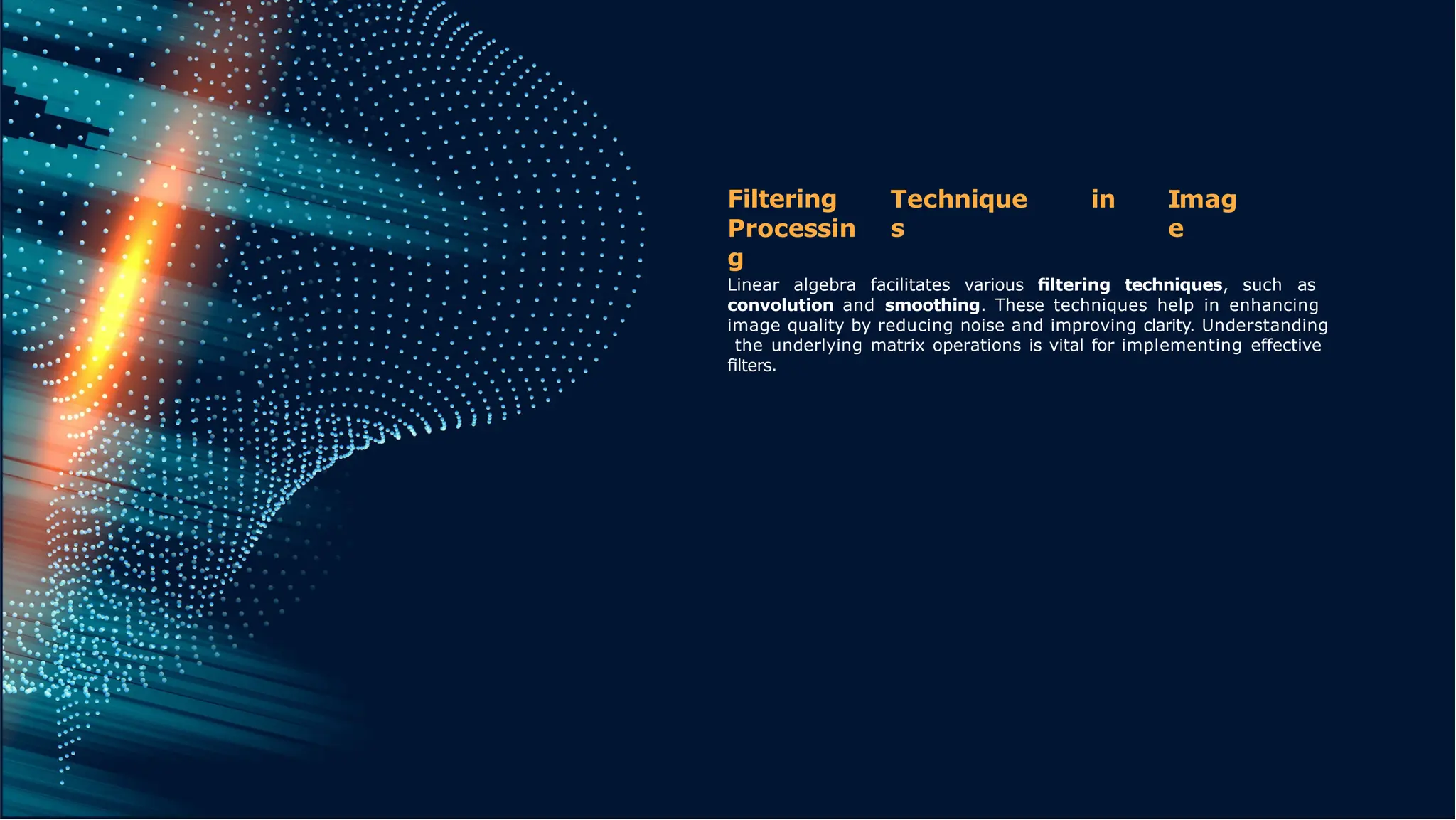 Technique
s
in Imag
e
Filtering
Processin
g
Linear algebra facilitates various ﬁltering techniques, such as
convolution and smoothing. These techniques help in enhancing
image quality by reducing noise and improving clarity. Understanding
the underlying matrix operations is vital for implementing effective
ﬁlters.
 