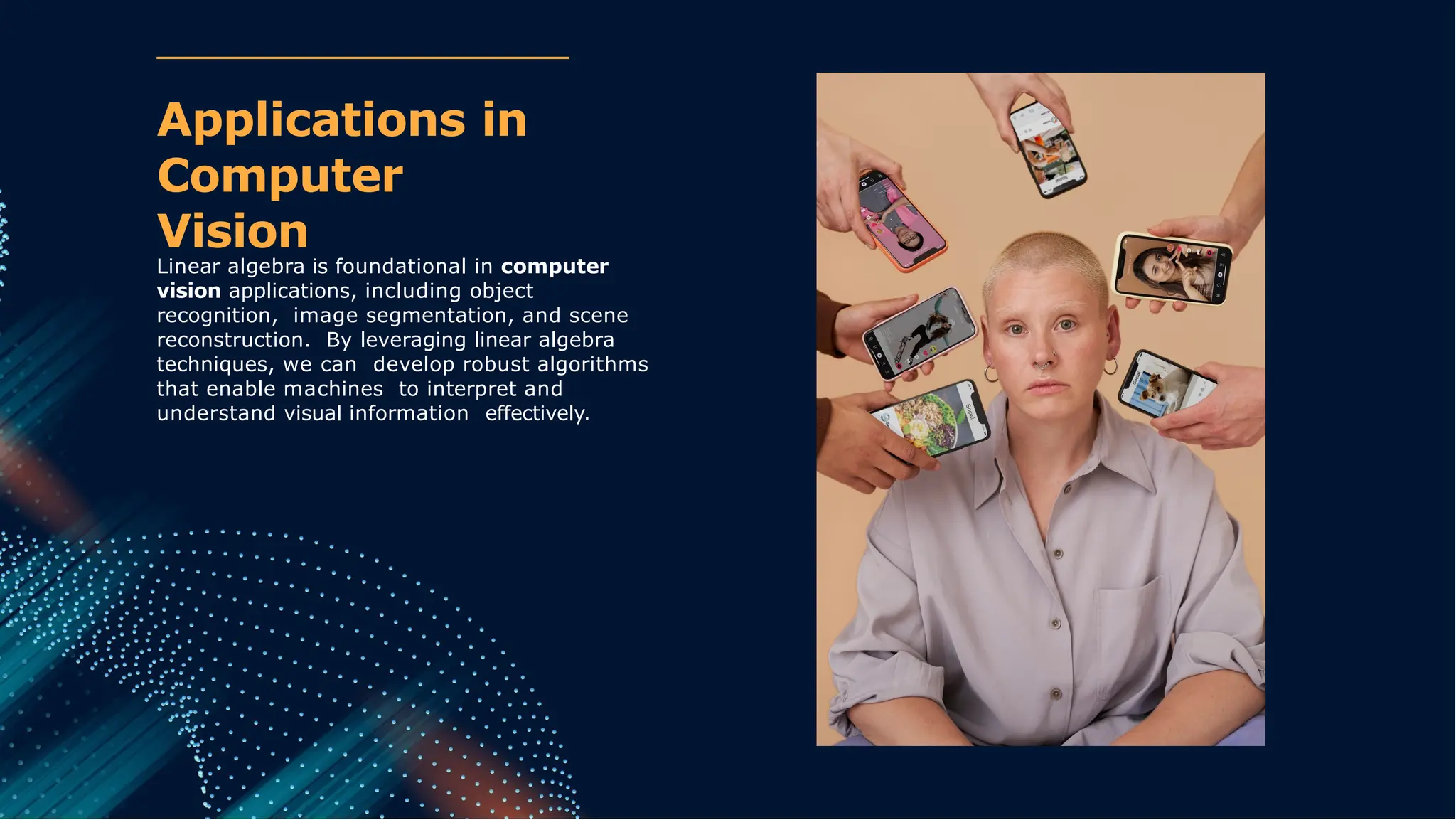 Linear algebra is foundational in computer
vision applications, including object
recognition, image segmentation, and scene
reconstruction. By leveraging linear algebra
techniques, we can develop robust algorithms
that enable machines to interpret and
understand visual information effectively.
Applications in
Computer
Vision
 