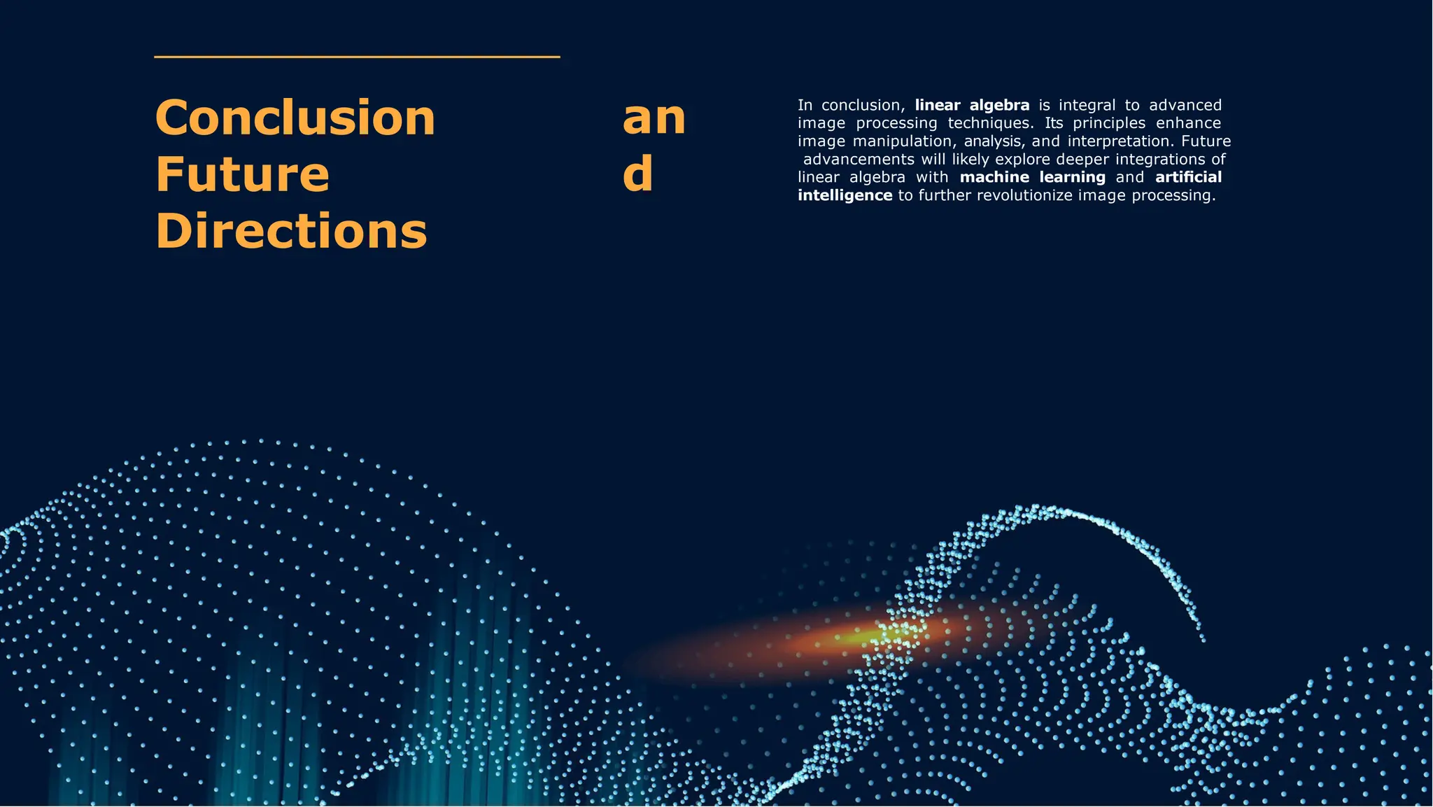 an
d
Conclusion
Future
Directions
In conclusion, linear algebra is integral to advanced
image processing techniques. Its principles enhance
image manipulation, analysis, and interpretation. Future
advancements will likely explore deeper integrations of
linear algebra with machine learning and artiﬁcial
intelligence to further revolutionize image processing.
 