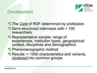 Development  The  Core  of RDF determined by profession  Semi-structured interviews with > 100 researchers Representative sample: range of experiences, institution types, geographical context, disciplines and demographics Phenomenographic method  Results: > 1000 characteristics and variants,  clustered   into common groups 