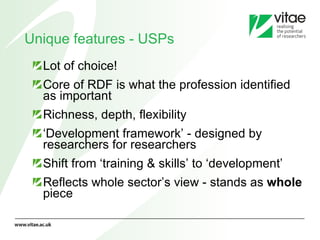Unique features - USPs Lot of choice!  Core of RDF is what the profession identified as important  Richness, depth, flexibility ‘ Development framework’ - designed by researchers for researchers Shift from ‘training & skills’ to ‘development’ Reflects whole sector’s view - stands as  whole  piece 