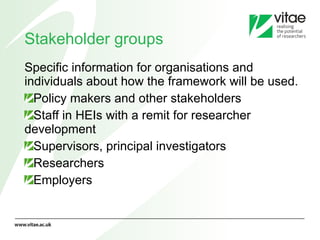 Stakeholder groups Specific information for organisations and individuals about how the framework will be used. Policy makers and other stakeholders Staff in HEIs with a remit for researcher development Supervisors, principal investigators Researchers Employers 