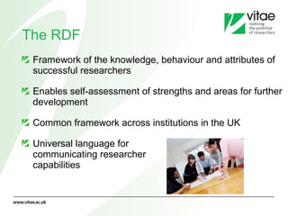 The RDF Framework of the knowledge, behaviour and attributes of successful researchers  Enables self-assessment of strengths and areas for further development  Common framework across institutions in the UK Universal language for  communicating researcher  capabilities 