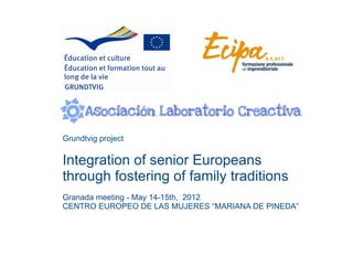 Grundtvig project

Integration of senior Europeans
through fostering of family traditions
Granada meeting - May 14-15th, 2012
CENTRO EUROPEO DE LAS MUJERES “MARIANA DE PINEDA”
 