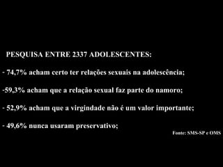 Dados 03 PESQUISA ENTRE 2337 ADOLESCENTES: 74,7% acham certo ter relações sexuais na adolescência; 59,3% acham que a relação sexual faz parte do namoro; 52,9% acham que a virgindade não é um valor importante; 49,6% nunca usaram preservativo; Fonte: SMS-SP e OMS 