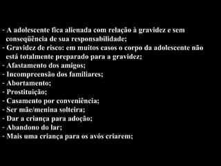 Conse... A adolescente fica alienada com relação à gravidez e sem  conseqüência de sua responsabilidade; Gravidez de risco: em muitos casos o corpo da adolescente não  está totalmente preparado para a gravidez; Afastamento dos amigos; Incompreensão dos familiares; Abortamento; Prostituição; Casamento por conveniência; Ser mãe/menina solteira; Dar a criança para adoção; Abandono do lar; Mais uma criança para os avós criarem;   