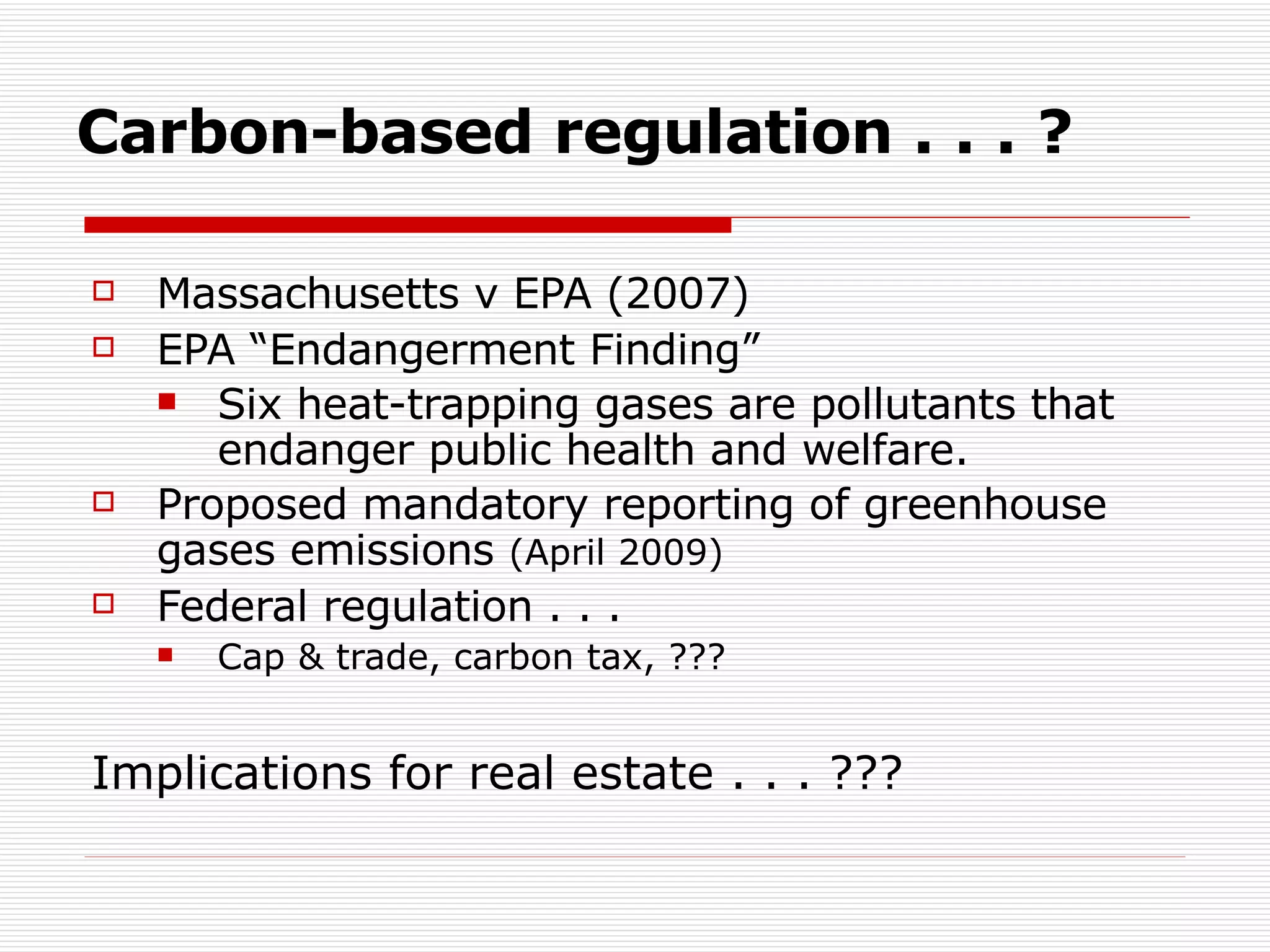 Carbon-based regulation . . . ? Massachusetts v EPA (2007)  EPA “Endangerment Finding” Six heat-trapping gases are pollutants that endanger public health and welfare.   Proposed mandatory reporting of greenhouse gases emissions  (April 2009) Federal regulation . . .  Cap & trade, carbon tax, ??? Implications for real estate . . . ??? 