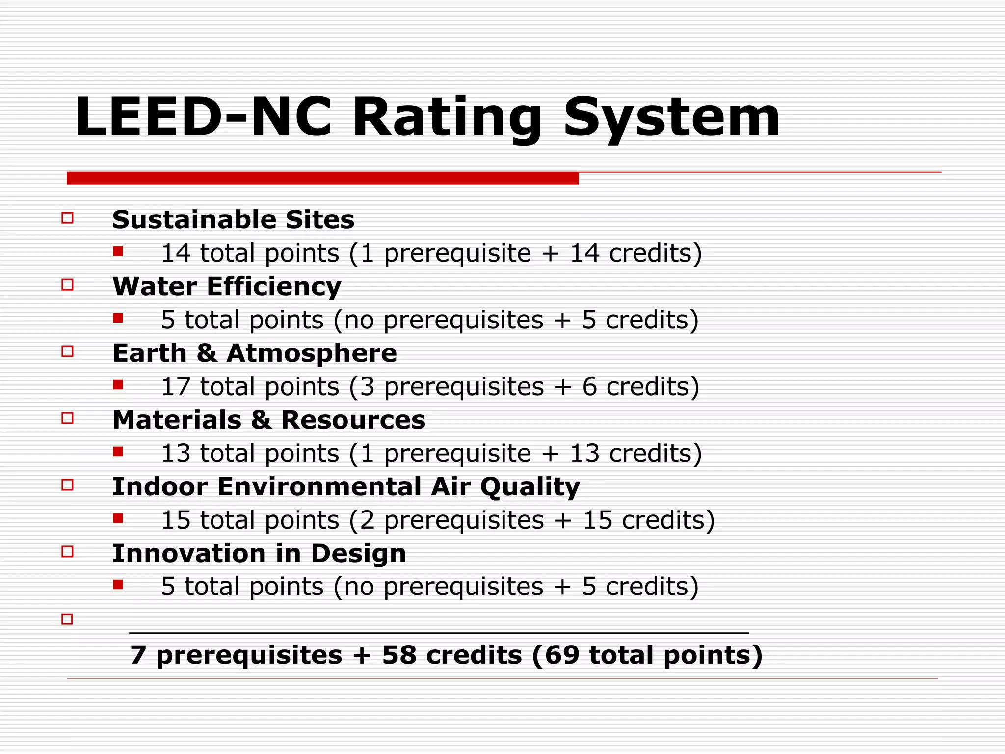 LEED-NC Rating System Sustainable Sites   14 total points (1 prerequisite + 14 credits) Water Efficiency  5 total points (no prerequisites + 5 credits)  Earth & Atmosphere 17 total points (3 prerequisites + 6 credits)  Materials & Resources 13 total points (1 prerequisite + 13 credits)  Indoor Environmental Air Quality 15 total points (2 prerequisites + 15 credits)  Innovation in Design  5 total points (no prerequisites + 5 credits)   _____________________________________ 7 prerequisites + 58 credits (69 total points) 