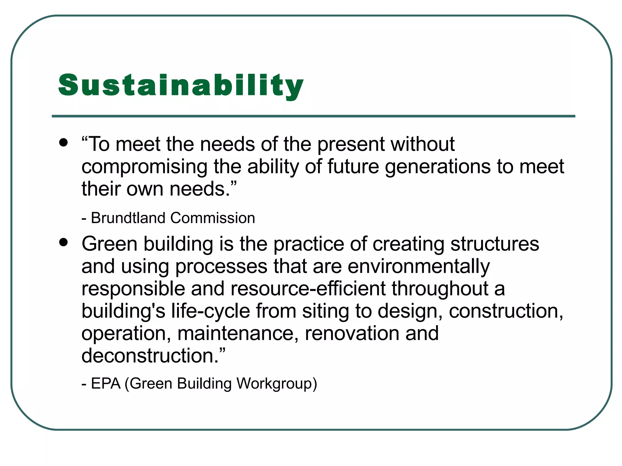 Sustainability “ To meet the needs of the present without compromising the ability of future generations to meet their own needs.”  - Brundtland Commission   Green building is the practice of creating structures and using processes that are environmentally responsible and resource-efficient throughout a building's life-cycle from siting to design, construction, operation, maintenance, renovation and deconstruction.”  - EPA (Green Building Workgroup) 