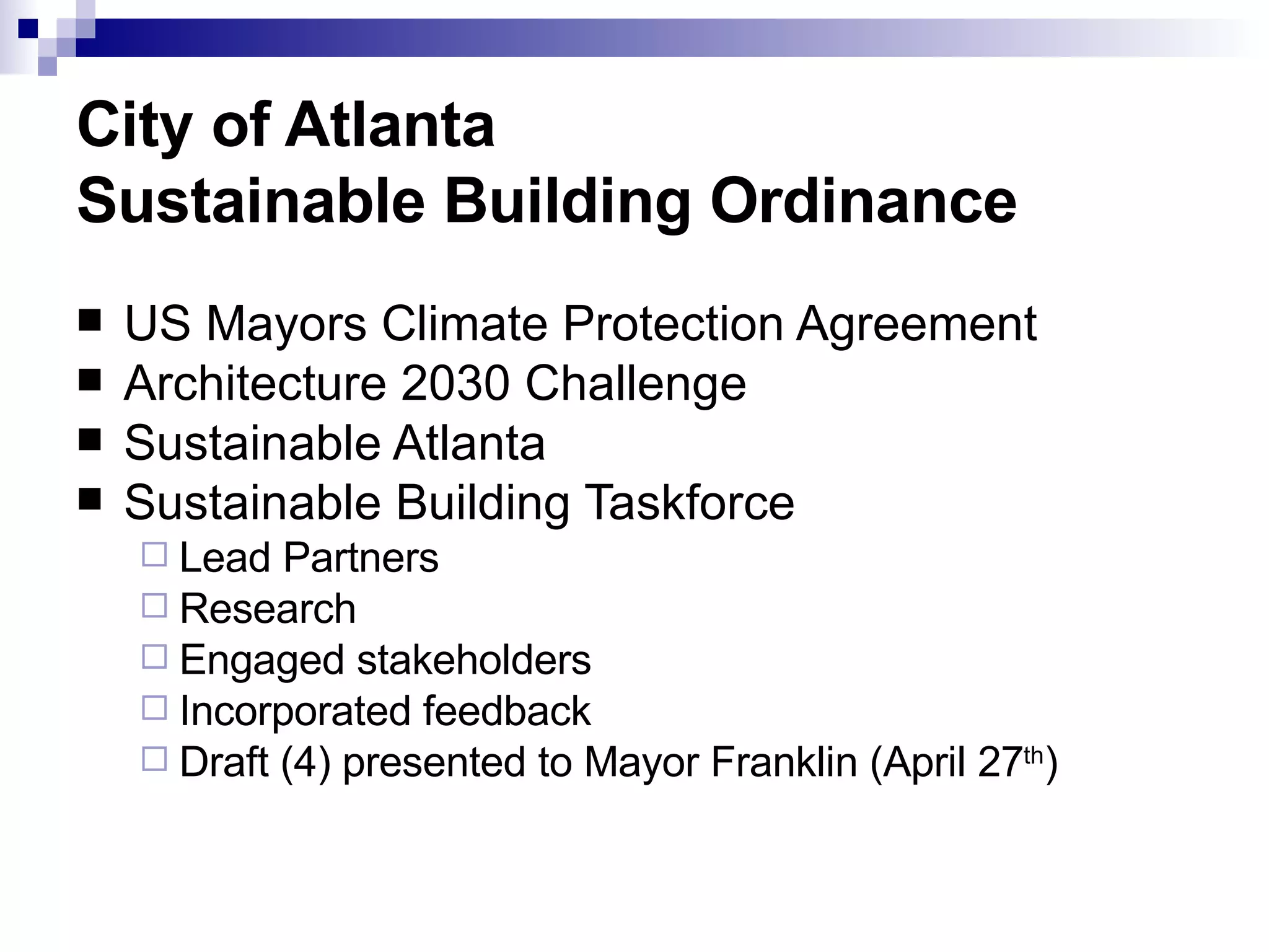 City of Atlanta Sustainable Building Ordinance US Mayors Climate Protection Agreement Architecture 2030 Challenge Sustainable Atlanta  Sustainable Building Taskforce  Lead Partners Research Engaged stakeholders  Incorporated feedback  Draft (4) presented to Mayor Franklin (April 27 th ) 