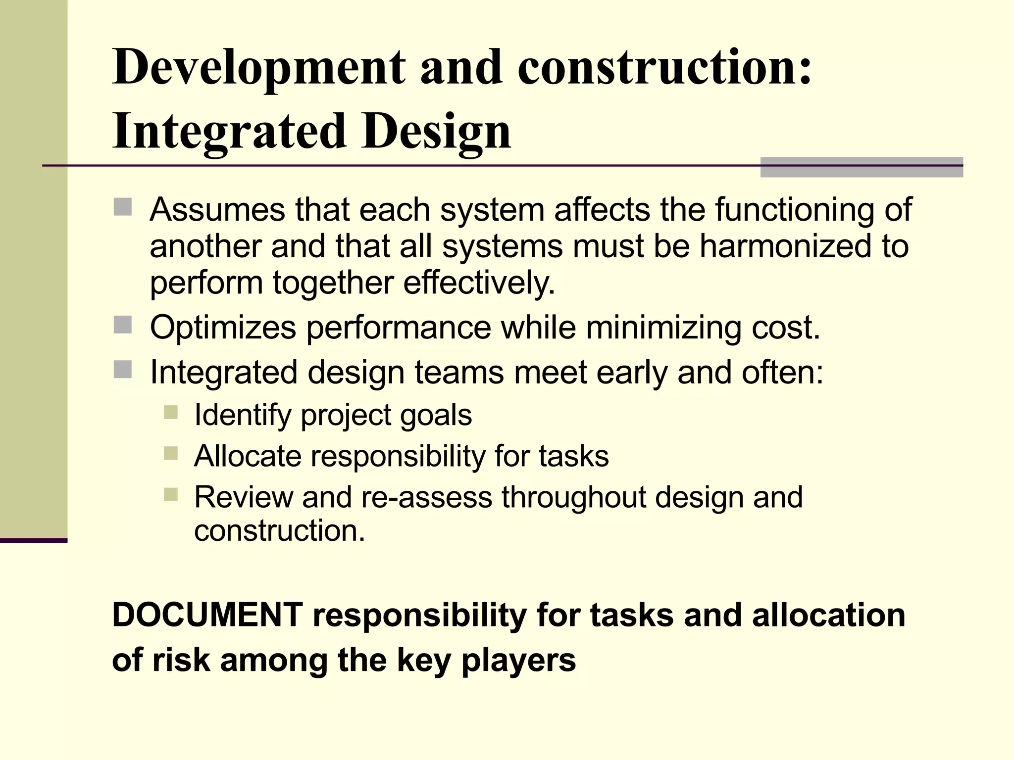 Development and construction:  Integrated Design Assumes that each system affects the functioning of another and that all systems must be harmonized to perform together effectively. Optimizes performance while minimizing cost. Integrated design teams meet early and often:  Identify project goals  Allocate responsibility for tasks  Review and re-assess throughout design and construction.  DOCUMENT responsibility for tasks and allocation of risk among the key players 