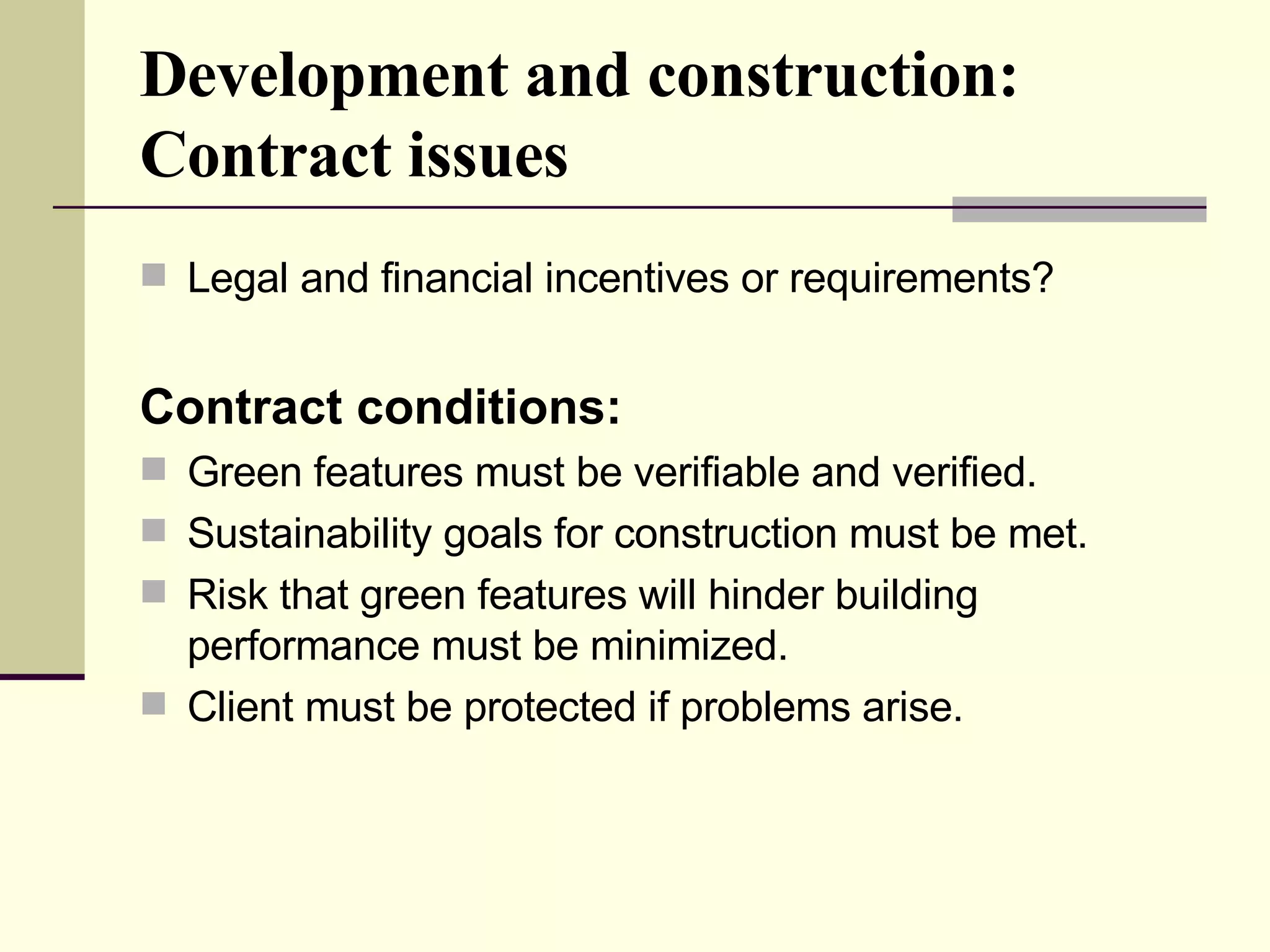 Development and construction:  Contract issues Legal and financial incentives or requirements? Contract conditions:   Green features must be verifiable and verified. Sustainability goals for construction must be met.  Risk that green features will hinder building performance must be minimized. Client must be protected if problems arise.  