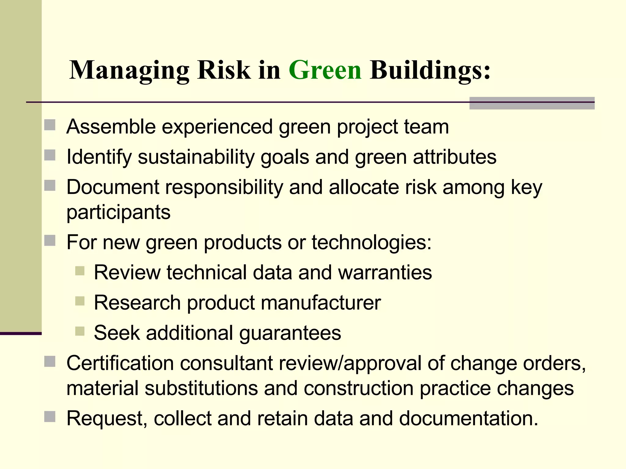 Managing Risk in  Green  Buildings: Assemble experienced green project team  Identify sustainability goals and green attributes Document responsibility and allocate risk among key participants For new green products or technologies:  Review technical data and warranties Research product manufacturer  Seek additional guarantees  Certification consultant review/approval of change orders, material substitutions and construction practice changes  Request, collect and retain data and documentation.  