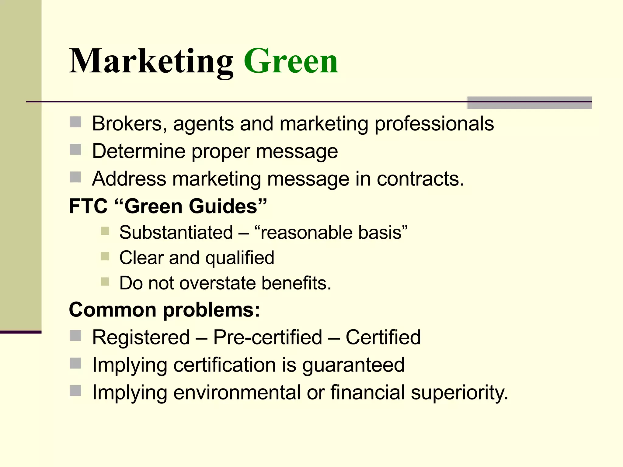 Marketing  Green Brokers, agents and marketing professionals Determine proper message  Address marketing message in contracts.  FTC “Green Guides”   Substantiated – “reasonable basis” Clear and qualified Do not overstate benefits. Common problems:  Registered – Pre-certified – Certified  Implying certification is guaranteed  Implying environmental or financial superiority.  