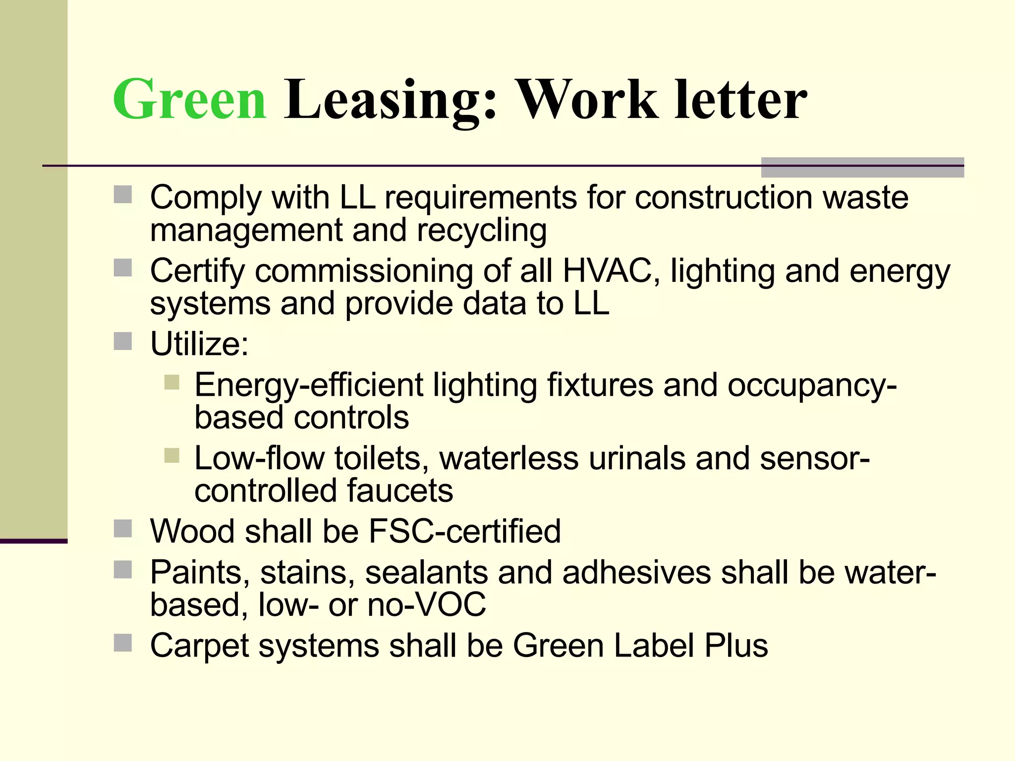 Green   Leasing: Work letter Comply with LL requirements for construction waste management and recycling Certify commissioning of all HVAC, lighting and energy systems and provide data to LL  Utilize:  Energy-efficient lighting fixtures and occupancy-based controls Low-flow toilets, waterless urinals and sensor-controlled faucets Wood shall be FSC-certified Paints, stains, sealants and adhesives shall be water-based, low- or no-VOC Carpet systems shall be Green Label Plus 