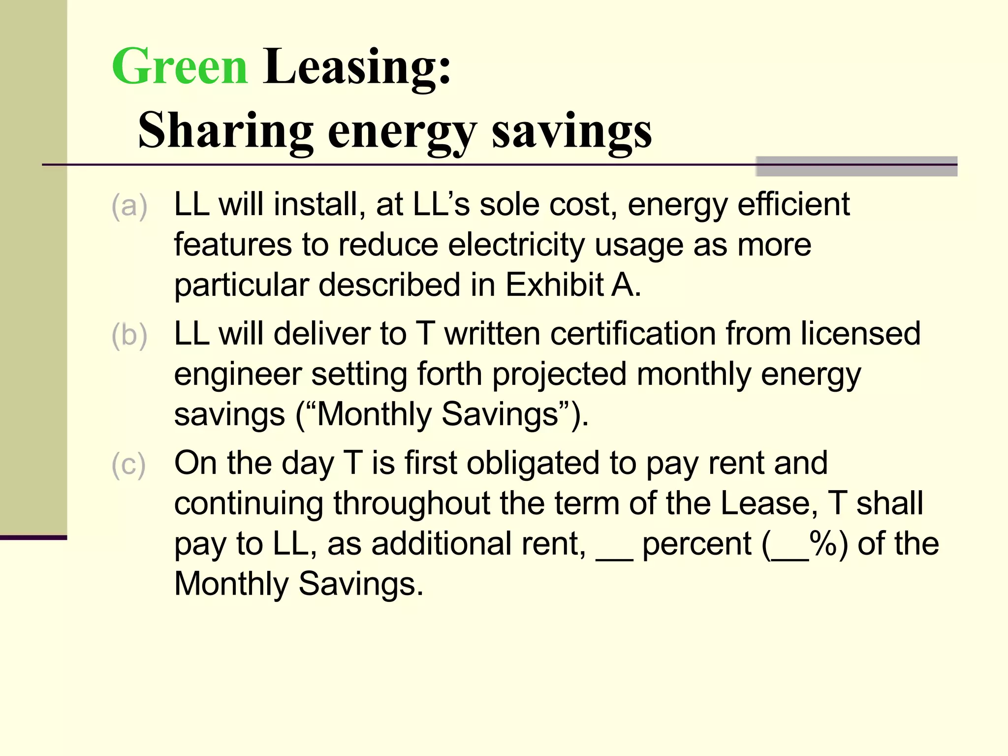 Green  Leasing:   Sharing energy savings LL will install, at LL’s sole cost, energy efficient features to reduce electricity usage as more particular described in Exhibit A. LL will deliver to T written certification from licensed engineer setting forth projected monthly energy savings (“Monthly Savings”). On the day T is first obligated to pay rent and continuing throughout the term of the Lease, T shall pay to LL, as additional rent, __ percent (__%) of the Monthly Savings.  
