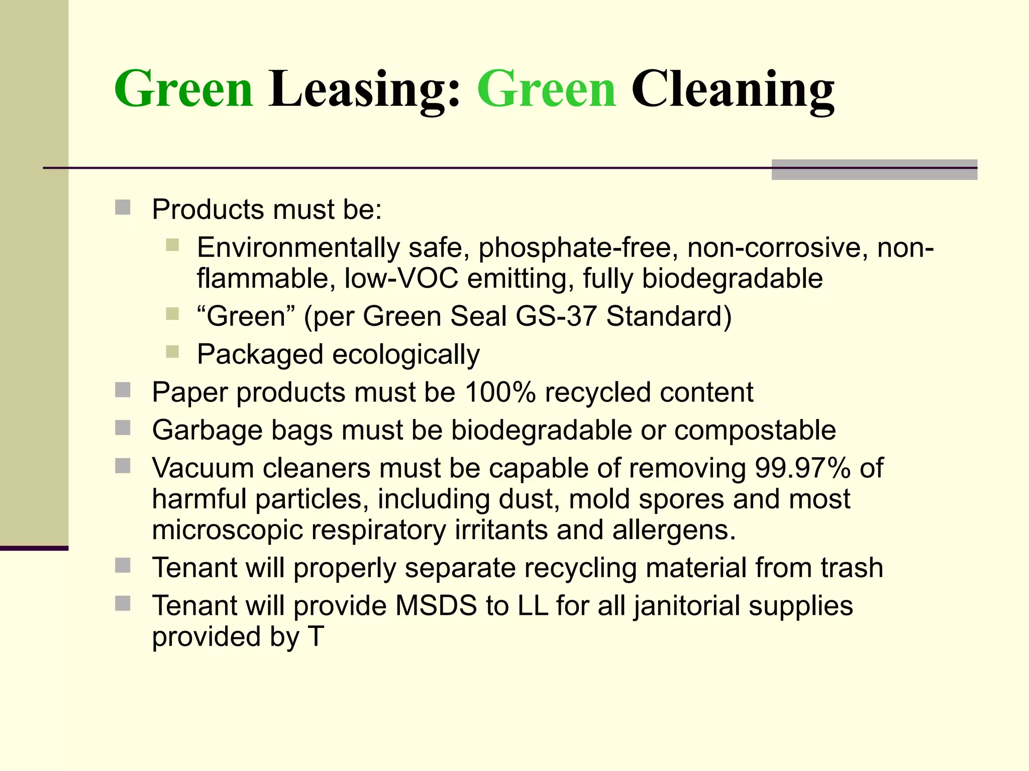 Green  Leasing:  Green  Cleaning Products must be:  Environmentally safe, phosphate-free, non-corrosive, non-flammable, low-VOC emitting, fully biodegradable “ Green” (per Green Seal GS-37 Standard) Packaged ecologically  Paper products must be 100% recycled content  Garbage bags must be biodegradable or compostable Vacuum cleaners must be capable of removing 99.97% of harmful particles, including dust, mold spores and most microscopic respiratory irritants and allergens.  Tenant will properly separate recycling material from trash Tenant will provide MSDS to LL for all janitorial supplies provided by T 