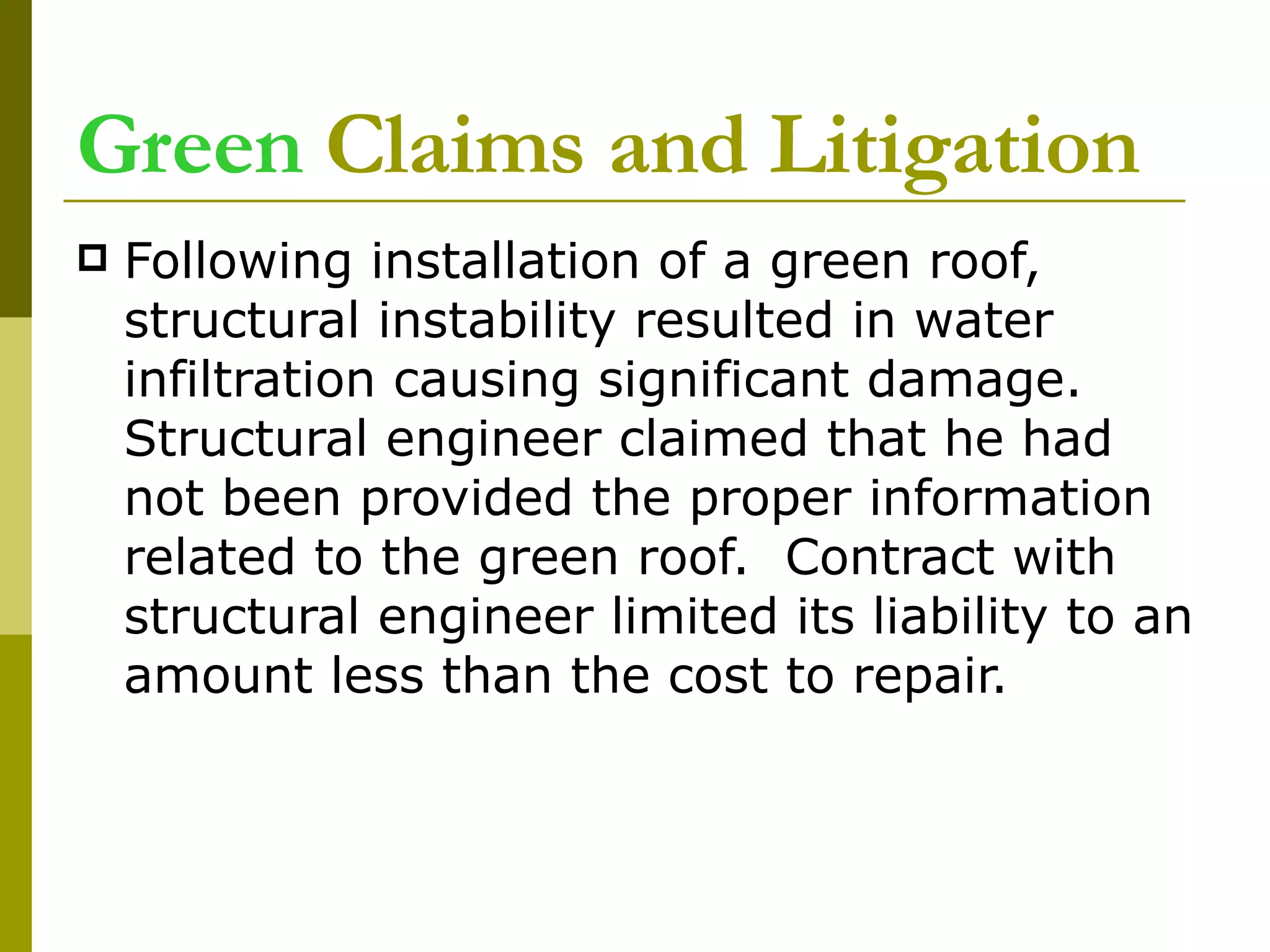 Green  Claims and Litigation Following installation of a green roof, structural instability resulted in water infiltration causing significant damage. Structural engineer claimed that he had not been provided the proper information related to the green roof.  Contract with structural engineer limited its liability to an amount less than the cost to repair.  