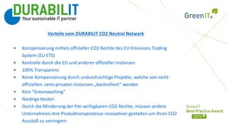 Vorteile vom DURABILIT CO2 Neutral Network

•   Kompensierung mittels offizieller CO2 Rechte des EU Emissions Trading
    System (EU ETS)
•   Kontrolle durch die EU und anderer offizieller Instanzen
•   100% Transparenz
•   Keine Kompensierung durch undurchsichtige Projekte, welche von nicht-
    offiziellen, semi-privaten Instanzen „kontrolliert“ werden
•   Kein “Greenwashing”
•   Niedrige Kosten
•   Durch die Minderung der frei verfügbaren CO2 Rechte, müssen andere
    Unternehmen ihre Produktionsprozesse innovativer gestalten um Ihren CO2
    Ausstoß zu verringern
 