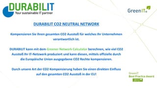 Ihr Logo


                DURABILIT CO2 NEUTRAL NETWORK

Kompensieren Sie Ihren gesamten CO2 Ausstoß für welches Ihr Unternehmen
                           verantwortlich ist.

DURABILIT kann mit dem Greener Network Calculator berechnen, wie viel CO2
 Ausstoß Ihr IT-Netzwerk produziert und kann diesen, mittels offizielle durch
      die Europäische Union ausgegebene CO2 Rechte kompensieren.

 Durch unsere Art der CO2 Kompensierung haben Sie einen direkten Einfluss
                 auf den gesamten CO2 Ausstoß in der EU!
 