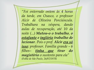 “ Foi enterrado ontem às 4 horas da tarde, em Osasco, o professor Alcir de Oliveira Porciúncula. Trabalhara na véspera, dando aulas de recuperação, até 10 da noite (...)  Matou-o o trabalho ,  o  estafante  e  inglório  trabalho de lecionar . Pois o prof.  Alcir  era só isso : professor. Família grande – 6 filhos–  tinha que  tirar do magistério  o sustento para ela”  (Folha de São Paulo, 26/07/1978) 