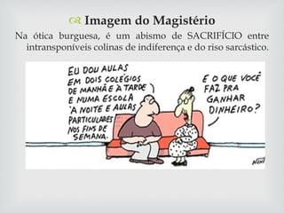 Imagem do Magistério Na ótica burguesa, é um abismo de SACRIFÍCIO entre intransponíveis colinas de indiferença e do riso sarcástico. 