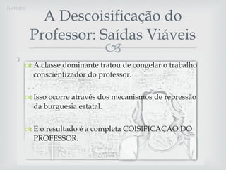A classe dominante tratou de congelar o trabalho conscientizador do professor.  Isso ocorre através dos mecanismos de repressão da burguesia estatal.  E o resultado é a completa COISIFICAÇÃO DO PROFESSOR. A Descoisificação do Professor: Saídas Viáveis Katiane 