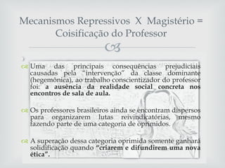 Uma das principais consequências prejudiciais causadas pela “intervenção” da classe dominante (hegemônica), ao trabalho conscientizador do professor foi:  a ausência da realidade social concreta nos encontros de sala de aula. Os professores brasileiros ainda se encontram dispersos para organizarem lutas reivindicatórias, mesmo fazendo parte de uma categoria de oprimidos. A superação dessa categoria oprimida somente ganhará solidificação quando  “criarem e difundirem uma nova ética”. Mecanismos Repressivos  X  Magistério =  Coisificação do Professor  