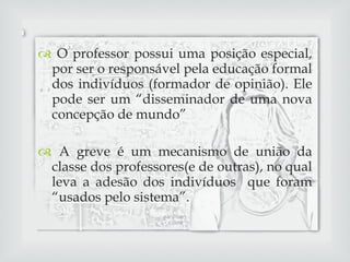 O professor possui uma posição especial, por ser o responsável pela educação formal dos indivíduos (formador de opinião). Ele pode ser um “disseminador de uma nova concepção de mundo” A greve é um mecanismo de união da classe dos professores(e de outras), no qual leva a adesão dos indivíduos  que foram “usados pelo sistema”. 