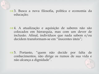 3. Busca a nova filosofia, política e economia da educação; 4. A atualização e aquisição de saberes não são colocados em hierarquia, mas com um dever de inclusão. Afinal, indivíduos que nada sabem e/ou decidem transformam-se em “inocentes úteis”; 5. Portanto, “quem não decide por falta de conhecimentos, não dirige os rumos de sua vida e não alcança a dignidade”. 