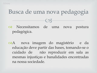 Necessitamos de uma nova postura pedagógica.  A  nova imagem do magistério  e da educação deve partir das bases, tomando-se o cuidado de  não reproduzir em sala as mesmas injustiças e banalidades encontradas na nossa sociedade. Busca de uma nova pedagogia Alinne 