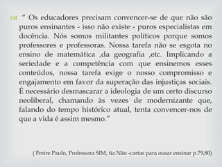 “  Os educadores precisam convencer-se de que não são puros ensinantes - isso não existe - puros especialistas em docência. Nós somos militantes políticos porque somos professores e professoras. Nossa tarefa não se esgota no ensino de matemática ,da geografia ,etc. Implicando a seriedade e a competência com que ensinemos esses conteúdos, nossa tarefa exige o nosso compromisso e engajamento em favor da superação das injustiças sociais. É necessário desmascarar a ideologia de um certo discurso neoliberal, chamando às vezes de modernizante que, falando do tempo histórico atual, tenta convencer-nos de que a vida é assim mesmo.” ( Freire Paulo, Professora SIM, tia Não -cartas para ousar ensinar p.79,80) 