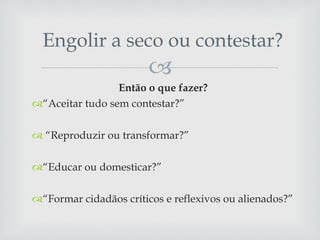 Engolir a seco ou contestar? Então o que fazer?  “ Aceitar tudo sem contestar?” “ Reproduzir ou transformar?”  “ Educar ou domesticar?”  “ Formar cidadãos críticos e reflexivos ou alienados?” 