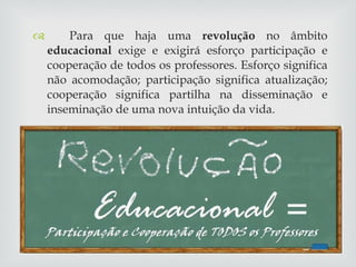 Para que haja uma  revolução  no âmbito  educacional  exige e exigirá esforço participação e cooperação de todos os professores. Esforço significa não acomodação; participação significa atualização; cooperação significa partilha na disseminação e inseminação de uma nova intuição da vida. 