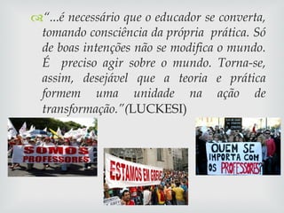 “ ...é necessário que o educador se converta, tomando consciência da própria  prática. Só de boas intenções não se modifica o mundo. É  preciso agir sobre o mundo. Torna-se, assim, desejável que a teoria e prática formem uma unidade na ação de transformação.”( LUCKESI) 