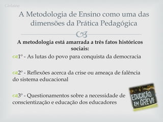 A Metodologia de Ensino como uma das dimensões da Prática Pedagógica A  metodologia está amarrada a três fatos históricos sociais: 1º - As lutas do povo para conquista da democracia 2º - Reflexões acerca da crise ou ameaça de falência do sistema educacional 3º - Questionamentos sobre a necessidade de conscientização e educação dos educadores Gislaine 