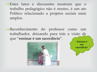 Estes fatos e discussões mostram que o trabalho pedagógico não é neutro, é um ato Político relacionado a projetos sociais mais amplos. Reconhecimento do professor como um trabalhador, deixando para trás a visão de que “ ensinar é um sacerdócio ”. - Ensinar é  um sacerdócio ! 