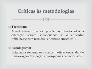 Críticas às metodologias Tecnicismo: Acreditava-se que os problemas relacionados à educação seriam solucionados se o educador trabalhasse com técnicas “eficazes e eficientes”. Psicologismo: Enfatizava somente os círculos motivacionais, dando uma exagerada atenção aos esquemas behavioristas 