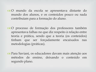 O mundo da escola se apresentava distante do mundo dos alunos, e os conteúdos pouco ou nada contribuíam para a formação do aluno. O processo de formação dos professores também apresentava falhas no que diz respeito à relação entre teoria e prática, sendo que a teoria (os conteúdos) tinham que ser forçadamente encaixados nas metodologias (práticas). Para Saviani, os educadores davam mais atenção aos métodos de ensino, deixando o conteúdo em segundo plano. 
