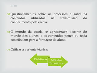 Questionamentos sobre os processos e sobre os conteúdos utilizados na transmissão do conhecimento pela escola. O mundo da escola se apresentava distante do mundo dos alunos, e os conteúdos pouco ou nada contribuíam para a formação do aluno. Críticas a vertente técnica: Miriã 