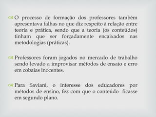 O processo de formação dos professores também apresentava falhas no que diz respeito à relação entre teoria e prática, sendo que a teoria (os conteúdos) tinham que ser forçadamente encaixados nas metodologias (práticas). Professores foram jogados no mercado de trabalho sendo levado a improvisar métodos de ensaio e erro em cobaias inocentes. Para Saviani, o interesse dos educadores por métodos de ensino, fez com que o conteúdo  ficasse em segundo plano. 