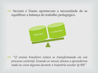 Saviani e Namo apontavam a necessidade de se equilibrar a balança do trabalho pedagógico. “ O ensino brasileiro estava se transformando em um processo cartorial, levando os nossos alunos a aprenderem nada ou coisa alguma durante a trajetória escolar (p.90)” 