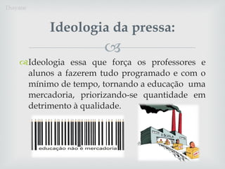 Ideologia essa que força os professores e alunos a fazerem tudo programado e com o mínimo de tempo, tornando a educação  uma mercadoria, priorizando-se quantidade em detrimento à qualidade. Ideologia da pressa: Thayane 
