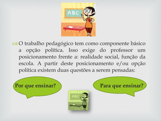 O trabalho pedagógico tem como componente básico a opção política. Isso exige do professor um posicionamento frente a: realidade social, função da escola. A partir deste posicionamento e/ou opção política existem duas questões a serem pensadas:  Por que ensinar?  Para que ensinar? 