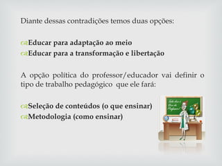 Diante dessas contradições temos duas opções: Educar para adaptação ao meio Educar para a transformação e libertação A opção política do professor/educador vai definir o tipo de trabalho pedagógico  que ele fará: Seleção de conteúdos (o que ensinar) Metodologia (como ensinar) 