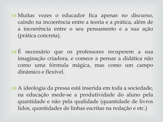 Muitas vezes o educador fica apenas no discurso, caindo na incoerência entre a teoria e a prática, além de a incoerência entre o seu pensamento e a sua ação (prática concreta). É necessário que os professores recuperem a sua imaginação criadora, e comece a pensar a didática não como uma fórmula mágica, mas como um campo dinâmico e flexível. A ideologia da pressa está inserida em toda a sociedade, na educação mede-se a produtividade do aluno pela quantidade e não pela qualidade (quantidade de livros lidos, quantidades de linhas escritas na redação e etc.) 